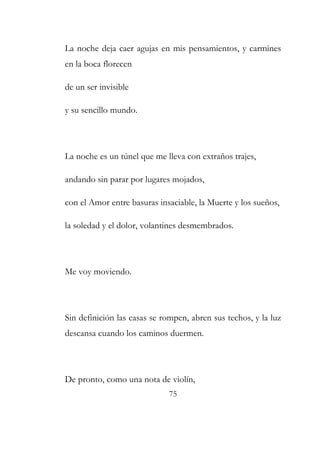La noche deja caer agujas en mis pensamientos, y carmines 
en la boca florecen 
de un ser invisible 
y su sencillo mundo. 
La noche es un túnel que me lleva con extraños trajes, 
andando sin parar por lugares mojados, 
con el Amor entre basuras insaciable, la Muerte y los sueños, 
la soledad y el dolor, volantines desmembrados. 
75 
Me voy moviendo. 
Sin definición las casas se rompen, abren sus techos, y la luz 
descansa cuando los caminos duermen. 
De pronto, como una nota de violín, 
 