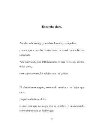 Escarcha dura. 
Anoche soñé contigo, y estabas desnuda, y sangrabas, 
y tu cuerpo arrastraba costras como de atardeceres sobre mi 
almohada. 
Pura natividad, pura inflorescencia en una hora sola, en una 
única cama, 
y en cuyos aromas, los relojes ya no se quejan. 
El abatimiento respira, colocando música a las hojas que 
caen, 
y repartiendo tristes lirios 
a cada fosa que no carga con su nombre, y deambulando 
como deambulan las luciérnagas 
77 
 