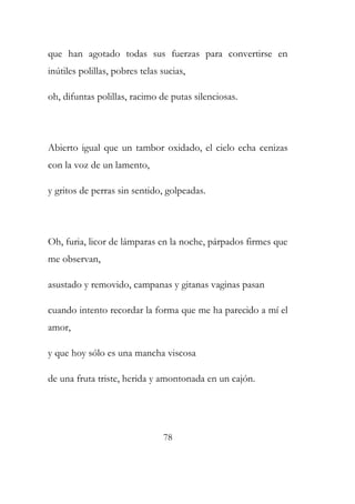 que han agotado todas sus fuerzas para convertirse en 
inútiles polillas, pobres telas sucias, 
oh, difuntas polillas, racimo de putas silenciosas. 
Abierto igual que un tambor oxidado, el cielo echa cenizas 
con la voz de un lamento, 
y gritos de perras sin sentido, golpeadas. 
Oh, furia, licor de lámparas en la noche, párpados firmes que 
me observan, 
asustado y removido, campanas y gitanas vaginas pasan 
cuando intento recordar la forma que me ha parecido a mí el 
amor, 
y que hoy sólo es una mancha viscosa 
de una fruta triste, herida y amontonada en un cajón. 
78 
 