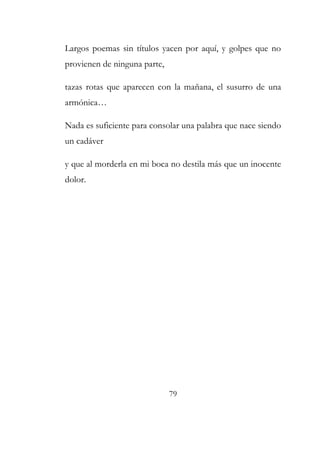 Largos poemas sin títulos yacen por aquí, y golpes que no 
provienen de ninguna parte, 
tazas rotas que aparecen con la mañana, el susurro de una 
armónica… 
Nada es suficiente para consolar una palabra que nace siendo 
un cadáver 
y que al morderla en mi boca no destila más que un inocente 
dolor. 
79 
 