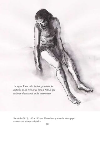 Yo soy la Vida entre los brazos caídos, la 
sospecha de un robo en la boca, y todo lo que 
existe en el cansancio de los enamorados. 
Sin título (2013). 14,5 x 19,5 cm. Tinta china y acuarela sobre papel 
canson con retoques digitales. 
80 
 