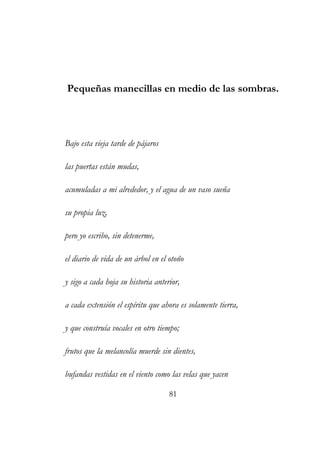 Pequeñas manecillas en medio de las sombras. 
Bajo esta vieja tarde de pájaros 
las puertas están mudas, 
acumuladas a mi alrededor, y el agua de un vaso sueña 
su propia luz, 
pero yo escribo, sin detenerme, 
el diario de vida de un árbol en el otoño 
y sigo a cada hoja su historia anterior, 
a cada extensión el espíritu que ahora es solamente tierra, 
y que construía vocales en otro tiempo; 
frutos que la melancolía muerde sin dientes, 
bufandas vestidas en el viento como las velas que yacen 
81 
 