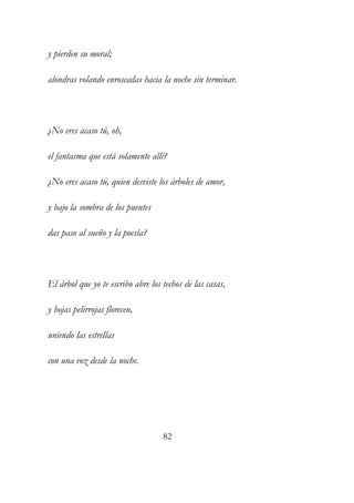 y pierden su moral; 
alondras volando enroscadas hacia la noche sin terminar. 
¿No eres acaso tú, oh, 
el fantasma que está solamente allí? 
¿No eres acaso tú, quien desviste los árboles de amor, 
y bajo la sombra de los puentes 
das paso al sueño y la poesía? 
El árbol que yo te escribo abre los techos de las casas, 
y hojas pelirrojas florecen, 
uniendo las estrellas 
con una voz desde la noche. 
82 
 