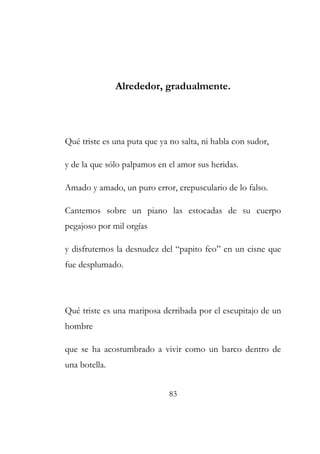 Alrededor, gradualmente. 
Qué triste es una puta que ya no salta, ni habla con sudor, 
y de la que sólo palpamos en el amor sus heridas. 
Amado y amado, un puro error, crepusculario de lo falso. 
Cantemos sobre un piano las estocadas de su cuerpo 
pegajoso por mil orgías 
y disfrutemos la desnudez del “papito feo” en un cisne que 
fue desplumado. 
Qué triste es una mariposa derribada por el escupitajo de un 
hombre 
que se ha acostumbrado a vivir como un barco dentro de 
una botella. 
83 
 
