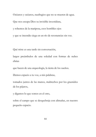 Océanos y océanos, naufragios que no se mueren de agua. 
Que nos escupa Dios su invisible investidura, 
y robemos de la mariposa, esos horribles ojos 
y que se incendie ciega en un río de resonancias sin voz. 
Qué triste es una tarde sin conversación, 
largos preámbulos de una soledad con formas de nubes 
ebrias 
que hacen de una arqueología, la tierra de los sueños. 
Demos espacio a tu voz, a mis palabras, 
tomados juntos de las manos, maltrechos por los graznidos 
de los pájaros, 
y digamos lo que somos en el otro, 
sobre el campo que se desquebraja con alimañas, en nuestro 
pequeño espacio. 
84 
 