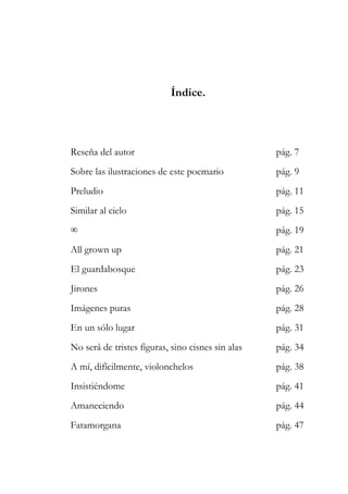 Índice. 
Reseña del autor pág. 7 
Sobre las ilustraciones de este poemario pág. 9 
Preludio pág. 11 
Similar al cielo pág. 15 
∞ pág. 19 
All grown up pág. 21 
El guardabosque pág. 23 
Jirones pág. 26 
Imágenes puras pág. 28 
En un sólo lugar pág. 31 
No será de tristes figuras, sino cisnes sin alas pág. 34 
A mí, difícilmente, violonchelos pág. 38 
Insistiéndome pág. 41 
Amaneciendo pág. 44 
Fatamorgana pág. 47 
 
