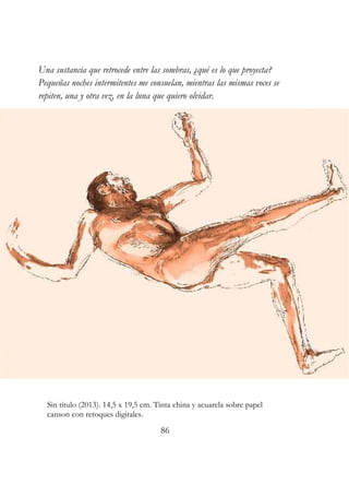 Una sustancia que retrocede entre las sombras, ¿qué es lo que proyecta? 
Pequeñas noches intermitentes me consuelan, mientras las mismas voces se 
repiten, una y otra vez, en la luna que quiero olvidar. 
Sin título (2013). 14,5 x 19,5 cm. Tinta china y acuarela sobre papel 
canson con retoques digitales. 
86 
 