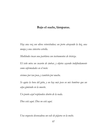 Bajo el suelo, lámparas. 
Hay una voz con olivos retorciéndose; un perro atrayendo la luz, una 
monja y una siniestra estrella. 
Multitudes tocan una partitura con instrumentos de tristeza. 
El cielo mira un socavón de ámbar, y objetos cayendo indefinidamente 
como enfermedades en el rocío: 
vivimos por tan poco, y también por mucho. 
Se agota la hora del grito, y no hay más peso en mis hombros que un 
arpa gimiendo en la muerte. 
Un punto azul resplandece dentro de la nada. 
Dios está aquí. Dios no está aquí. 
Una orquesta desencadena un vals de pájaros en la noche. 
87 
 