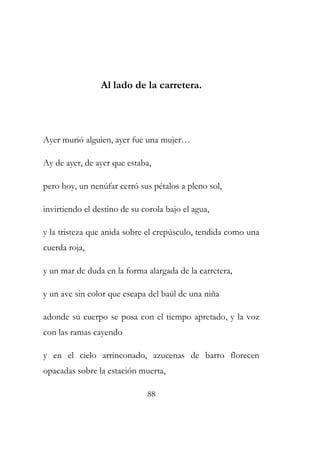 Al lado de la carretera. 
Ayer murió alguien, ayer fue una mujer… 
Ay de ayer, de ayer que estaba, 
pero hoy, un nenúfar cerró sus pétalos a pleno sol, 
invirtiendo el destino de su corola bajo el agua, 
y la tristeza que anida sobre el crepúsculo, tendida como una 
cuerda roja, 
y un mar de duda en la forma alargada de la carretera, 
y un ave sin color que escapa del baúl de una niña 
adonde su cuerpo se posa con el tiempo apretado, y la voz 
con las ramas cayendo 
y en el cielo arrinconado, azucenas de barro florecen 
opacadas sobre la estación muerta, 
88 
 