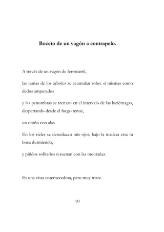 Boceto de un vagón a contrapelo. 
A través de un vagón de ferrocarril, 
las ramas de los árboles se acumulan sobre sí mismas como 
dedos amputados 
y las penumbras se trenzan en el intervalo de las luciérnagas, 
despertando desde el fuego tenue, 
un otoño con alas. 
En los rieles se desenlazan mis ojos, bajo la madera está tu 
boca durmiendo, 
y pitidos solitarios resuenan con las montañas. 
Es una vista enternecedora, pero muy triste. 
90 
 