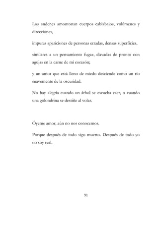 Los andenes amontonan cuerpos cabizbajos, volúmenes y 
direcciones, 
impuras apariciones de personas erradas, densas superficies, 
similares a un pensamiento fugaz, clavadas de pronto con 
agujas en la carne de mi corazón; 
y un amor que está lleno de miedo desciende como un río 
suavemente de la oscuridad. 
No hay alegría cuando un árbol se escucha caer, o cuando 
una golondrina se destiñe al volar. 
Óyeme amor, aún no nos conocemos. 
Porque después de todo sigo muerto. Después de todo yo 
no soy real. 
91 
 