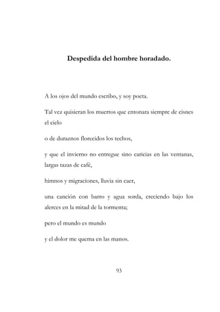 Despedida del hombre horadado. 
A los ojos del mundo escribo, y soy poeta. 
Tal vez quisieran los muertos que entonara siempre de cisnes 
el cielo 
o de duraznos florecidos los techos, 
y que el invierno no entregue sino caricias en las ventanas, 
largas tazas de café, 
himnos y migraciones, lluvia sin caer, 
una canción con barro y agua sorda, creciendo bajo los 
alerces en la mitad de la tormenta; 
pero el mundo es mundo 
y el dolor me quema en las manos. 
93 
 