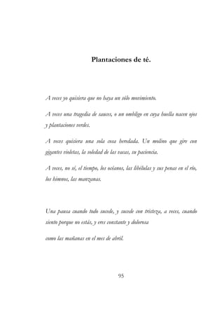 Plantaciones de té. 
A veces yo quisiera que no haya un sólo movimiento. 
A veces una tragedia de sauces, o un ombligo en cuya huella nacen ojos 
y plantaciones verdes. 
A veces quisiera una sola cosa heredada. Un molino que gire con 
gigantes violetas, la soledad de las vacas, su paciencia. 
A veces, no sé, el tiempo, los océanos, las libélulas y sus penas en el río, 
los himnos, las manzanas. 
Una pausa cuando todo sucede, y sucede con tristeza, a veces, cuando 
siento porque no estás, y eres constante y dolorosa 
como las mañanas en el mes de abril. 
95 
 