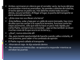  Ambos caminaron en silencio por el corredor vacío, las luces del piso
    se encendían mientras avanzaban, las paredes cubiertas de tuberías,
    el techo apenas se podía ver, más delante estaba todo oscuro y
    detrás, oscuro también. Al llegar al lugar, la puerta del transporte se
    abrió automáticamente.
   -¿Esta cosa nos va a llevar a la tierra?
   -Esta belleza, sube y baja por un cable de acero trenzado, hay cinco
    de ellos que nos anclan a la superficie terrestre, funciona como los
    viejos ascensores, sólo que este lo hace un poco más rápido; por
    cierto Padre, siempre tuve curiosidad… aquí arriba también se dicen
    muchas cosas de lo que ocurre en la tierra y…
   -¿Que?, nunca estuviste allí
   -No, pero tendré oportunidad de hacerlo cuando valla a visitarlo, el
    mes próximo, para saber si ha cambiado de opinión
   El Padre ingresó callado al transporte
   -Ahorrate el viaje –le dijo estando dentro
   -No veremos en treinta días –se apresuró a responder mientras se
    cerraban las puertas
 