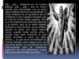 Pip…, pip…, despertó en un cuarto
blanco, pip…, pip…, era el único
sonido que escuchaba; con su vista
algo nublada observó a su alrededor y
creyó hallarse en el quirófano de un
moderno y muy costoso hospital, por
el cual él, nunca había pagado; sacó
su mano derecha de entre las sábanas
y la artritis, que se la había dejado
deforme y casi inmóvil, ya no estaba,
apretó su puño con tanta fuerza
como cuando tenía veinte años…
quizás más; supo entonces lo que
había ocurrido, y cerró sus ojos:
(Señor…, se que no te he hablado en
mucho tiempo, pero espero que me
escuches ahora…), y su oración se vio
interrumpida por la repentina
aparición de una enfermera, cuyos
labios parecían frutillas de enero:
 