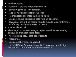    -Padre Antonio
   -¡Caramba! casi me matas de un susto
   -Soy un Agente de la Federación…
   -…de las naciones espaciales ya lo sé
   -Habrá notado entonces su mejoría física
   -Sí… parece que estiraron a este viejo un poco más
   -Técnicamente, Ud. Ya estaba muerto cuando lo encontramos;
    un infarto y dos huesos rotos, recuerda
   -Las escaleras… si
   -Pues aquí no hay escaleras, ni siquiera tendrá que caminar,
    aunque podrá hacerlo si lo desea
   -Acercáte un poco… para poder tocarte
   -¿Tocarme…?
   -Sí… para saber si sos de verdad
   -Soy real Padre Antonio, todo esto es muy real –y se lo dijo
    invitándolo con sus manos a mirar alrededor
 