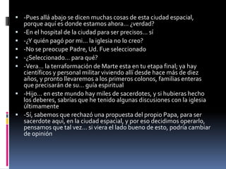  -Pues allá abajo se dicen muchas cosas de esta ciudad espacial,
    porque aquí es donde estamos ahora… ¿verdad?
   -En el hospital de la ciudad para ser precisos… sí
   -¿Y quién pagó por mi… la iglesia no lo creo?
   -No se preocupe Padre, Ud. Fue seleccionado
   -¿Seleccionado… para qué?
   -Vera… la terraformación de Marte esta en tu etapa final; ya hay
    científicos y personal militar viviendo allí desde hace más de diez
    años, y pronto llevaremos a los primeros colonos, familias enteras
    que precisarán de su… guía espiritual
   -Hijo… en este mundo hay miles de sacerdotes, y si hubieras hecho
    los deberes, sabrías que he tenido algunas discusiones con la iglesia
    últimamente
   -Sí, sabemos que rechazó una propuesta del propio Papa, para ser
    sacerdote aquí, en la ciudad espacial, y por eso decidimos operarlo,
    pensamos que tal vez… si viera el lado bueno de esto, podría cambiar
    de opinión
 