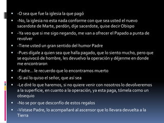  -O sea que fue la iglesia la que pagó
 -No, la iglesia no esta nada conforme con que sea usted el nuevo
   sacerdote de Marte, perdón, dije sacerdote, quise decir Obispo
 -Ya veo que si me sigo negando, me van a ofrecer el Papado a punta de
   revolver
 -Tiene usted un gran sentido del humor Padre
 -Pues dígale a quien sea que halla pagado, que lo siento mucho, pero que
   se equivocó de hombre, les devuelvo la operación y déjenme en donde
   me encontraron
 -Padre… le recuerdo que lo encontramos muerto
 -Si así lo quiso el señor, que así sea
 -Le diré lo que haremos, si no quiere venir con nosotros lo devolveremos
   a la superficie, en cuanto a la operación, ya esta paga, tómela como un
   obsequio
 -No se por que desconfío de estos regalos
 -Vístase Padre, lo acompañaré al ascensor que lo llevara devuelta a la
   Tierra
 