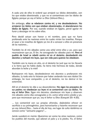 A cada uno de ellos le ordené que arrojará sus ídolos detestables, con
los que estaba obsesionado, y que no se contaminara con los ídolos de
Egipto; porque yo soy el Señor su Dios (Jehová Dios,).
Sin embargo, ellos se rebelaron contra mí, y me desobedecieron. No
arrojaron los ídolos con que estaban obsesionados, ni abandonaron los
ídolos de Egipto. Por eso, cuando estaban en Egipto, pensé agotar mi
furor y descargar mi ira sobre ellos.
Pero decidí actuar con honor a mi nombre, para que no fuera
profanado ante las naciones entre los cuales vivían los israelitas. Porque
al sacar a los israelitas de Egipto yo me di a conocer a ellos en presencia
de las naciones...
También les di mis sábados como una señal entre ellos y yo, para que
reconocieran que yo, El Ser, he consagrado los sábados para mí. Pero el
pueblo de Israel se rebeló contra mí en el desierto; desobedeció mis
decretos y rechazó mis leyes, que son vida para quienes los obedecen.
También con la mano en alto, en el desierto les juré que no los llevaría
a la tierra que les había dado, !la tierra más hermosa de todas, donde
abundan la leche y la miel!
Rechazaron mis leyes, desobedecieron mis decretos y profanaron mis
sábados, !y todo esto lo hicieron por haber andando tras esos ídolos! Sin
embargo, les tuve compasión, y en el desierto, no los destruí ni los
exterminé.
Allí en el desierto les dije a sus descendientes: No sigan los preceptos de
sus padres; no obedezcan sus leyes ni se contaminen con sus ídolos. Yo
soy el Señor Dios. Sigan mis decretos, obedezcan mis leyes y observen
mis sábados como días consagrados a mí, como señal entre ustedes y yo,
para que reconozcan que yo, soy el Señor su Dios (Ezequiel 20: 4-20).
... Los contaminé con sus propias ofrendas, dejándolos ofrecer en
sacrificio a sus primogénitos, para horrorizarlos y hacerles reconocer que
yo soy Jehová Dios... hasta el día de hoy, ese lugar de culto idolátrico se
conoce como “santuario pagano”...
Jamás sucederá en mente: Queremos ser como las otras naciones, como
los pueblos del mundo, que adoran al palo y a la piedra. Yo, el Señor
 