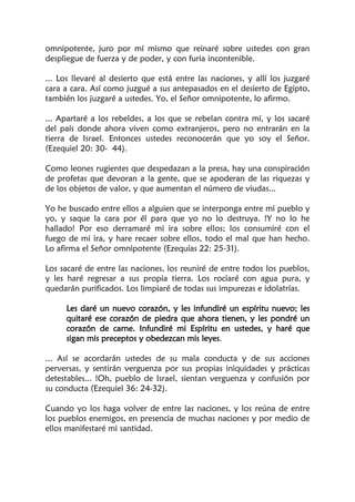 omnipotente, juro por mí mismo que reinaré sobre ustedes con gran
despliegue de fuerza y de poder, y con furia incontenible.
... Los llevaré al desierto que está entre las naciones, y allí los juzgaré
cara a cara. Así como juzgué a sus antepasados en el desierto de Egipto,
también los juzgaré a ustedes. Yo, el Señor omnipotente, lo afirmo.
... Apartaré a los rebeldes, a los que se rebelan contra mí, y los sacaré
del país donde ahora viven como extranjeros, pero no entrarán en la
tierra de Israel. Entonces ustedes reconocerán que yo soy el Señor.
(Ezequiel 20: 30- 44).
Como leones rugientes que despedazan a la presa, hay una conspiración
de profetas que devoran a la gente, que se apoderan de las riquezas y
de los objetos de valor, y que aumentan el número de viudas...
Yo he buscado entre ellos a alguien que se interponga entre mi pueblo y
yo, y saque la cara por él para que yo no lo destruya. !Y no lo he
hallado! Por eso derramaré mi ira sobre ellos; los consumiré con el
fuego de mi ira, y hare recaer sobre ellos, todo el mal que han hecho.
Lo afirma el Señor omnipotente (Ezequías 22: 25-31).
Los sacaré de entre las naciones, los reuniré de entre todos los pueblos,
y les haré regresar a sus propia tierra. Los rociaré con agua pura, y
quedarán purificados. Los limpiaré de todas sus impurezas e idolatrías.
Les daré un nuevo corazón, y les infundiré un espíritu nuevo; les
quitaré ese corazón de piedra que ahora tienen, y les pondré un
corazón de carne. Infundiré mi Espíritu en ustedes, y haré que
sigan mis preceptos y obedezcan mis leyes.
... Así se acordarán ustedes de su mala conducta y de sus acciones
perversas, y sentirán verguenza por sus propias iniquidades y prácticas
detestables... !Oh, pueblo de Israel, sientan verguenza y confusión por
su conducta (Ezequiel 36: 24-32).
Cuando yo los haga volver de entre las naciones, y los reúna de entre
los pueblos enemigos, en presencia de muchas naciones y por medio de
ellos manifestaré mi santidad.
 