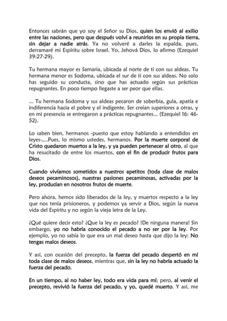 Entonces sabrán que yo soy el Señor su Dios, quien los envió al exilio
entre las naciones, pero que después volví a reunirlos en su propia tierra,
sin dejar a nadie atrás. Ya no volveré a darles la espalda, pues,
derramaré mi Espíritu sobre Israel. Yo, Jehová Dios, lo afirmo (Ezequiel
39:27-29).
Tu hermana mayor es Samaria, ubicada al norte de ti con sus aldeas. Tu
hermana menor es Sodoma, ubicada el sur de ti con sus aldeas. No solo
has seguido su conducta, sino que has actuado según sus prácticas
repugnantes. En poco tiempo llegaste a ser peor que ellas.
... Tu hermana Sodoma y sus aldeas pecaron de soberbia, gula, apatía e
indiferencia hacia el pobre y el indigente. Ser creían superiores a otras, y
en mi presencia se entregaron a prácticas repugnantes... (Ezequiel 16: 46-
52).
Lo saben bien, hermanos -puesto que estoy hablando a entendidos en
leyes-,...Pues, lo mismo ustedes, hermanos. Por la muerte corporal de
Cristo quedaron muertos a la ley, y ya pueden pertenecer al otro, al que
ha resucitado de entre los muertos, con el fin de producir frutos para
Dios.
Cuando vivíamos sometidos a nuestros apetitos (toda clase de malos
deseos pecaminosos), nuestras pasiones pecaminosas, activadas por la
ley, producían en nosotros frutos de muerte.
Pero ahora, hemos sido liberados de la ley, y muertos respecto a la ley
que nos tenía prisioneros, y podemos ya servir a Dios, según la nueva
vida del Espíritu y no según la vieja letra de la Ley.
¿Qué quiere decir esto? ¿Que la ley es pecado? !De ninguna manera! Sin
embargo, yo no habría conocido el pecado a no ser por la ley. Por
ejemplo, yo no sabía lo que era un mal deseo hasta que dijo la ley: No
tengas malos deseos.
Y así, con ocasión del precepto, la fuerza del pecado despertó en mí
toda clase de malos deseos, mientras que, sin la ley no habría actuado la
fuerza del pecado.
En un tiempo, al no haber ley, todo era vida para mí; pero, al venir el
precepto, revivió la fuerza del pecado, y yo, quedé muerto. Y así, me
 