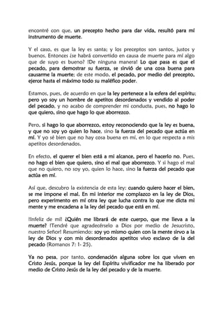 encontré con que, un precepto hecho para dar vida, resultó para mí
instrumento de muerte.
Y el caso, es que la ley es santa; y los preceptos son santos, justos y
buenos. Entonces ¿se habrá convertido en causa de muerte para mí algo
que de suyo es bueno? !De ninguna manera! Lo que pasa es que el
pecado, para demostrar su fuerza, se sirvió de una cosa buena para
causarme la muerte; de este modo, el pecado, por medio del precepto,
ejerce hasta el máximo todo su maléfico poder.
Estamos, pues, de acuerdo en que la ley pertenece a la esfera del espíritu;
pero yo soy un hombre de apetitos desordenados y vendido al poder
del pecado, y no acabo de comprender mi conducta, pues, no hago lo
que quiero, sino que hago lo que aborrezco.
Pero, si hago lo que aborrezco, estoy reconociendo que la ley es buena,
y que no soy yo quien lo hace, sino la fuerza del pecado que actúa en
mí. Y yo sé bien que no hay cosa buena en mí, en lo que respecta a mis
apetitos desordenados.
En efecto, el querer el bien está a mi alcance, pero el hacerlo no. Pues,
no hago el bien que quiero, sino el mal que aborrezco. Y si hago el mal
que no quiero, no soy yo, quien lo hace, sino la fuerza del pecado que
actúa en mí.
Así que, descubro la existencia de esta ley: cuando quiero hacer el bien,
se me impone el mal. En mi interior me complazco en la ley de Dios,
pero experimento en mí otra ley que lucha contra lo que me dicta mi
mente y me encadena a la ley del pecado que está en mí.
!Infeliz de mí! ¿Quién me librará de este cuerpo, que me lleva a la
muerte? !Tendré que agradecérselo a Dios por medio de Jesucristo,
nuestro Señor! Resumiendo: soy yo mismo quien con la mente sirvo a la
ley de Dios y con mis desordenados apetitos vivo esclavo de la del
pecado (Romanos 7: 1- 25).
Ya no pesa, por tanto, condenación alguna sobre los que viven en
Cristo Jesús, porque la ley del Espíritu vivificador me ha liberado por
medio de Cristo Jesús de la ley del pecado y de la muerte.
 