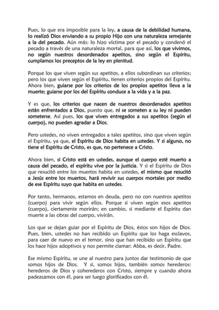 Pues, lo que era imposible para la ley, a causa de la debilidad humana,
lo realizó Dios enviando a su propio Hijo con una naturaleza semejante
a la del pecado. Aún más: lo hizo víctima por el pecado y condenó el
pecado a través de una naturaleza mortal, para que así, los que vivimos,
no según nuestros desordenados apetitos, sino según el Espíritu,
cumplamos los preceptos de la ley en plenitud.
Porque los que viven según sus apetitos, a ellos subordinan sus criterios;
pero los que viven según el Espíritu, tienen criterios propios del Espíritu.
Ahora bien, guiarse por los criterios de los propios apetitos lleva a la
muerte; guiarse por los del Espíritu conduce a la vida y a la paz.
Y es que, los criterios que nacen de nuestros desordenados apetitos
están enfrentados a Dios, puesto que, ni se someten a su ley ni pueden
someterse. Así pues, los que viven entregados a sus apetitos (según el
cuerpo), no pueden agradar a Dios.
Pero ustedes, no viven entregados a tales apetitos, sino que viven según
el Espíritu, ya que, el Espíritu de Dios habita en ustedes. Y si alguno, no
tiene el Espíritu de Cristo, es que, no pertenece a Cristo.
Ahora bien, si Cristo está en ustedes, aunque el cuerpo esté muerto a
causa del pecado, el espíritu vive por la justicia. Y si el Espíritu de Dios
que resucitó entre los muertos habita en ustedes, el mismo que resucitó
a Jesús entre los muertos, hará revivir sus cuerpos mortales por medio
de ese Espíritu suyo que habita en ustedes.
Por tanto, hermanos, estamos en deuda, pero no con nuestros apetitos
(cuerpo) para vivir según ellos. Porque si viven según esos apetitos
(cuerpo), ciertamente morirán; en cambio, si mediante el Espíritu dan
muerte a las obras del cuerpo, vivirán.
Los que se dejan guiar por el Espíritu de Dios, éstos son hijos de Dios.
Pues, bien, ustedes no han recibido un Espíritu que los haga esclavos,
para caer de nuevo en el temor, sino que han recibido un Espíritu que
los hace hijos adoptivos y nos permite clamar: Abba, es decir, Padre.
Ese mismo Espíritu, se une al nuestro para juntos dar testimonio de que
somos hijos de Dios. Y si, somos hijos, también somos herederos:
herederos de Dios y coherederos con Cristo, siempre y cuando ahora
padezcamos con él, para ser luego glorificados con él.
 