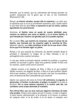 Entiendo, por lo demás, que los sufrimientos del tiempo presente no
pueden compararse con la gloria que un día, se nos manifestará
(Romanos 8: 1-18).
Porque, ya estamos salvados, aunque sólo en esperanza; y es claro que,
la esperanza que se ve no es prominente esperanza, pues, ¿quién espera
lo que tiene ante los ojos? Pero, si esperamos lo que no vemos, estamos
aguardando con perseverancia.
Asimismo, el Espíritu viene en ayuda de nuestra debilidad, pues,
nosotros no sabemos orar como es debido, y es el mismo Espíritu, el
que intercede por nosotros con gemidos que no se pueden expresar.
Por su parte, Dios, que examina los corazones, conoce el pensar de ese
Espíritu, que intercede por los creyentes según la voluntad de Dios.
Sabemos, además, que todo contribuye al bien de los que aman a Dios,
de los que él ha llamado según sus planes.
Porque a los que conoció de antemano, los destinó también desde el
principio a reproducir la imagen de su Hijo, llamado a ser el
primogénito entre muchos hermanos.
Y a los que, desde el principio destinó, también los justificó; y a quienes
justificó, les acumuló su gloria. ¿Qué más podemos añadir? Si Dios está
en nosotros, ¿quién estará contra nosotros?
...¿Quién acusará a los elegidos de Dios, si Dios es el que justifica?
¿Quién acusará a los elegidos de Dios, si Dios es el que justifica? ¿Quién
será el que condene, si Cristo Jesús ha muerto, más aún, ha resucitado y
está a la derecha de Dios intercediendo por nosotros?
¿Quién nos separará del amor de Cristo? ¿El sufrimiento, la angustia, la
persecución, el hambre, la desnudez, el peligro, la espada? Ya lo dice la
Escritura: Por tu causa estamos expuestos a la muerte cada día: nos
consideran como ovejas destinadas al matadero.
Pero Jehová Dios, que nos ama, hará que salgamos victoriosos de todas
estas pruebas. Porque estoy seguro de que ni muerte, ni vida, ni ángeles,
ni otros fuerzas sobrenaturales, ni lo presente, ni lo futuro, ni poderes
de cualquier clase, ni lo de arriba, ni lo de abajo, ni cualquier otra
 