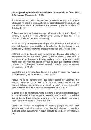 criatura podrá separarnos del amor de Dios, manifestado en Cristo Jesús,
Señor nuestro (Romanos 8: 19-39).
Si se humillare mi pueblo, sobre el cual mi nombre es invocado, y oren,
y buscaren mi rosto, y se convirtieren de sus malos caminos, entonces yo
oiré desde los cielos, y perdonaré sus pecados, y sanaré su tierra (2
Crónicas 7: 14).
El buey conoce a su dueño y el asno el pesebre de su Señor, Israel no
conoce, mi pueblo no tiene Entendimiento. Venid, oh casa de Jacob, y
caminemos a la luz del Señor (Isaías 1:3).
Habrá un día y un momento en el que dice Jehová: y la altivez de los
ojos del hombre será abatida, y la soberbia de los hombres será
humillada; y solo el Señor será ensalzado en aquel día... (Isaías 2: 11).
Entonces les dirás: Porque vuestro padres me dejaron, dice Jehová, y
anduvieron en pos de dioses ajenos, y los sirvieron, y ante ellos se
postraron, y me dejaron a mí y no guardaron mi ley, y vosotros habéis
hecho peor que vuestros padres; porque he aquí que vosotros camináis
cada uno tras la imaginación de su malvado corazón, y no oyéndome a
mí (Jeremías 16: 11-12).
!Ay de los que a lo malo dicen bueno, y a lo bueno malo; que hacen de
la luz tinieblas, y de las tinieblas... (Isaías 5: 20).
Porque yo sé lo pensamientos que tengo acerca de vosotros, dice
Jehová, pensamientos de paz, y no de mal, para daros el fin que
esperáis. Entonces me invocarás, y vendréis y oraréis a mí, y yo os oiré,
y me buscaréis de todo vuestro corazón (Jeremías 29: 11-13).
El Señor dice: Yo te instruiré, yo te mostraré el camino que debes seguir;
yo te daré consejos y velaré por ti. No seas como el mulo o el caballo,
que no tienen discernimiento, y cuyo brío, hay que domar con brida y
freno, para acercarlos a ti (Salmo 32: 8-9).
Grande en consejo, y magnífico en hechos; porque tus ojos están
abiertos sobre todos los caminos de los hijos de los hombres, para dar a
cada uno según sus caminos, y según el fruto de sus obras (Jeremías 32:
19).
 