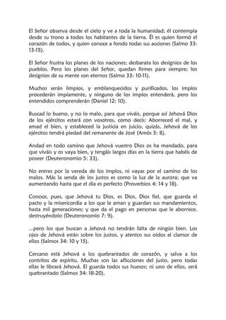 El Señor observa desde el cielo y ve a toda la humanidad; él contempla
desde su trono a todos los habitantes de la tierra. Él es quien formó el
corazón de todos, y quien conoce a fondo todas sus acciones (Salmo 33:
13-15).
El Señor frustra los planes de los naciones; desbarata los designios de los
pueblos. Pero los planes del Señor, quedan firmes para siempre; los
designios de su mente son eternos (Salmo 33: 10-11).
Muchos serán limpios, y emblanquecidos y purificados, los impíos
procederán impíamente, y ninguno de los impíos entenderá, pero los
entendidos comprenderán (Daniel 12: 10).
Buscad lo bueno, y no lo malo, para que viváis, porque así Jehová Dios
de los ejércitos estará con vosotros, como decís: Aborreced el mal, y
amad el bien, y estableced la justicia en juicio, quizás, Jehová de los
ejércitos tendrá piedad del remanente de José (Amós 5: 8).
Andad en todo camino que Jehová vuestro Dios os ha mandado, para
que viváis y os vaya bien, y tengáis largos días en la tierra que habéis de
poseer (Deuteronomio 5: 33).
No entres por la vereda de los impíos, ni vayas por el camino de los
malos. Más la senda de los justos es como la luz de la aurora; que va
aumentando hasta que el día es perfecto (Proverbios 4: 14 y 18).
Conoce, pues, que Jehová tu Dios, es Dios, Dios fiel, que guarda el
pacto y la misericordia a los que le aman y guardan sus mandamientos,
hasta mil generaciones; y que da el pago en personas que le aborrece,
destruyéndolo (Deuteronomio 7: 9).
...pero los que buscan a Jehová no tendrán falta de ningún bien. Los
ojos de Jehová están sobre los justos, y atentos sus oídos al clamor de
ellos (Salmos 34: 10 y 15).
Cercano está Jehová a los quebrantados de corazón, y salva a los
contritos de espíritu. Muchas son las aflicciones del justo, pero todas
ellas le librará Jehová. El guarda todos sus huesos; ni uno de ellos, será
quebrantado (Salmos 34: 18-20).
 