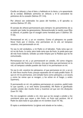 Confía en Jehová, y haz el bien; y habitarás en la tierra, y te apacentarás
de la verdad. Deléitate asimismo en Jehová; y él te concederá las
peticiones de tu corazón (Salmos 37: 3-4).
Por Jehová son ordenados los pasos del hombre, y él aprueba su
camino (Salmos 37: 23).
El consejo de Jehová permanecerá para siempre; los pensamientos de su
corazón por todas las generaciones. Bienaventurado la nación cuyo Dios
es Jehová, el pueblo que él escogió como heredad para sí (Salmos 33:
11-12).
Permaneced en mí, y yo en vosotros. Como el pámpano no puede
llevar fruto por sí mismo, sino permanece en la vid, así tampoco
vosotros, sino permanecéis en mí.
Yo soy la vid verdadera, y mi Padre es el labrador. Toda rama que en
mí no da fruto, la corta; pero toda rama que da fruto, la poda para que
dé más fruto todavía. Ustedes ya están limpios por la Palabra que les he
comunicado.
Permanezcan en mí, y yo permaneceré en ustedes. Así como ninguna
rama puede dar fruto por sí mismo, sino que tiene que permanecer en la
vid, así tampoco ustedes pueden dar fruto si no permanecen en mí.
Yo soy la vid, vosotros los pámpanos, el que permanece en mí, y yo en
él, éste lleva mucho fruto; porque separados de mí nada podéis hacer. El
que en mí no permanece, será echado fuera como pámpano, y se secará,
y como las ramas que se recogen, y los echan en el fuego, y arden
(queman).
Si permanecéis en mí, mis palabras permanecen en vosotros, pedid todo
lo que queréis, y os será hecho [concedido]. Mi Padre es glorificado
cuando ustedes dan mucho fruto y muestran así que son mis discípulos
(Juan 15: 1-8).
No me escogieron ustedes a mí, sino que yo los escogí a ustedes y los
comisioné para que vayan y den fruto, un fruto que perdure. Así el
Padre les dará todo lo que pidan en mi nombre (Juan 15: 16).
El rapto o arrebatamiento: La iglesia será alzada en las nubes...
 