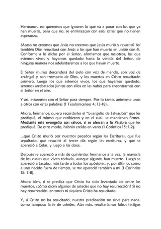 Hermanos, no queremos que ignoren lo que va a pasar con los que ya
han muerto, para que no, se entristezcan con esos otros que no tienen
esperanza.
¿Acaso no creemos que Jesús no creemos que Jesús murió y resucitó? Así
también Dios resucitará con Jesús a los que han muerto en unión con él.
Conforme a lo dicho por el Señor, afirmamos que nosotros, los que
estemos vivos y hayamos quedado hasta la venida del Señor, de
ninguna manera nos adelantaremos a los que hayan muerto.
Él Señor mismo descenderá del cielo con voz de mando, con voz de
arcángel y con trompeta de Dios, y los muertos en Cristo resucitarán
primero. Luego los que estemos vivos, los que hayamos quedado,
seremos arrebatados juntos con ellos en las nubes para encontrarnos con
el Señor en el aire.
Y así, estaremos con el Señor para siempre. Por lo tanto, anímense unos
a otros con estas palabras (1 Tesalonicenses 4: 13-18).
Ahora, hermanos, quiero recordarles el “Evangelio de Salvación” que les
prediqué, el mismo que recibieron y en el cual, se mantienen firmes.
Mediante este evangelio son salvos, si se aferran a la Palabra que les
prediqué. De otro modo, habrán creído en vano (1 Corintios 15: 1-2).
...que Cristo murió por nuestros pecados según las Escrituras, que fue
sepultado, que resucitó al tercer día según las escrituras, y que se
apareció a Cefas, y luego a los doce.
Después se apareció a más de quinientos hermanos a la vez, la mayoría
de los cuales que viven todavía, aunque algunos han muerto. Luego se
apareció a Jacobo, más tarde a todos los apóstoles, y, por último, como
a uno nacido fuera de tiempo, se me apareció también a mí (1 Corintios
15: 3-8).
Ahora bien, si se predica que Cristo ha sido levantado de entre los
muertos, ¿cómo dicen algunos de ustedes que no hay resurrección? Si no
hay resurrección, entonces ni siquiera Cristo ha resucitado.
Y, si Cristo no ha resucitado, nuestra predicación no sirve para nada,
como tampoco la fe de ustedes. Aún más, resultaríamos falsos testigos
 