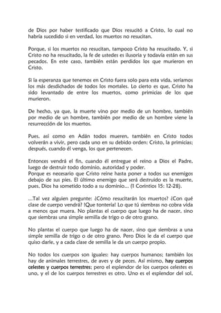 de Dios por haber testificado que Dios resucitó a Cristo, lo cual no
habría sucedido si en verdad, los muertos no resucitan.
Porque, si los muertos no resucitan, tampoco Cristo ha resucitado. Y, si
Cristo no ha resucitado, la fe de ustedes es ilusoria y todavía están en sus
pecados. En este caso, también están perdidos los que murieron en
Cristo.
Si la esperanza que tenemos en Cristo fuera solo para esta vida, seríamos
los más desdichados de todos los mortales. Lo cierto es que, Cristo ha
sido levantado de entre los muertos, como primicias de los que
murieron.
De hecho, ya que, la muerte vino por medio de un hombre, también
por medio de un hombre, también por medio de un hombre viene la
resurrección de los muertos.
Pues, así como en Adán todos mueren, también en Cristo todos
volverán a vivir, pero cada uno en su debido orden: Cristo, la primicias;
después, cuando él venga, los que pertenecen.
Entonces vendrá el fin, cuando él entregue el reino a Dios el Padre,
luego de destruir todo dominio, autoridad y poder.
Porque es necesario que Cristo reine hasta poner a todos sus enemigos
debajo de sus pies. El último enemigo que será destruido es la muerte,
pues, Dios ha sometido todo a su dominio... (1 Corintios 15: 12-28).
...Tal vez alguien pregunte: ¿Cómo resucitarán los muertos? ¿Con qué
clase de cuerpo vendrá? !Que tontería! Lo que tú siembras no cobra vida
a menos que muera. No plantas el cuerpo que luego ha de nacer, sino
que siembras una simple semilla de trigo o de otro grano.
No plantas el cuerpo que luego ha de nacer, sino que siembras a una
simple semilla de trigo o de otro grano. Pero Dios le da el cuerpo que
quiso darle, y a cada clase de semilla le da un cuerpo propio.
No todos los cuerpos son iguales: hay cuerpos humanos; también los
hay de animales terrestres, de aves y de peces. Así mismo, hay cuerpos
celestes y cuerpos terrestres; pero el esplendor de los cuerpos celestes es
uno, y el de los cuerpos terrestres es otro. Uno es el esplendor del sol,
 