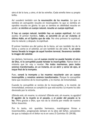 otro el de la luna, y otro, el de las estrellas. Cada estrella tiene su propio
brillo.
Así sucederá también con la resurrección de los muertos. Lo que se
siembra en corrupción resucita en incorrupción; lo que se siembra en
oprobio resucita en gloria; lo que se siembra en debilidad resucita en
poder; se siembra un cuerpo natural, resucita un cuerpo espiritual.
Si hay un cuerpo natural, también hay un cuerpo espiritual. Así está
escrito: El primer hombre, Adán, se convirtió en un ser viviente; el
último Adán, en el Espíritu que da vida. No vino primero lo espiritual,
sino lo natural, y después, lo espiritual.
El primer hombre era del polvo de la tierra, así son también los de la
tierra; y como es el celestial, así son también los del cielo. Y, así como
hemos llevado la imagen de aquel hombre terrenal, llevaremos también
la imagen del celestial.
Les declaro, hermanos, que el cuerpo mortal no puede heredar el reino
de Dios, ni lo corruptible puede heredar lo incorruptible. Fíjense bien el
misterio que les voy a revelar: No todos moriremos, pero todos
seremos transformados, en un instante, en un abrir y cerrar de ojos, al
toque final de la trompeta.
Pues, sonará la trompeta y los muertos resucitarán con un cuerpo
incorruptible, y nosotros seremos transformados. Porque lo corruptible
tiene que revestirse de lo incorruptible, y lo mortal, de inmortalidad.
Cuando lo corruptible se revista de lo incorruptible, y lo mortal, de
inmortalidad, entonces se cumplirá lo que está escrito: La muerte ha sido
devorado por la victoria.
¿Dónde está, oh muerte, tu victoria? ¿Dónde está, oh muerte, tu aguijón?
El aguijón de la muerte es el pecado, y el poder del pecado es la
ley. !Pero gracias a Dios, que nos da la victoria por medio de nuestro
Señor Jesucristo.
Por lo tanto, mis queridos hermanos, manténganse firmes e
inconmovibles, progresando siempre en la obra del Señor, conscientes
de que su trabajos en el Señor no es en vano (1 Corintios 15: 29-58).
 