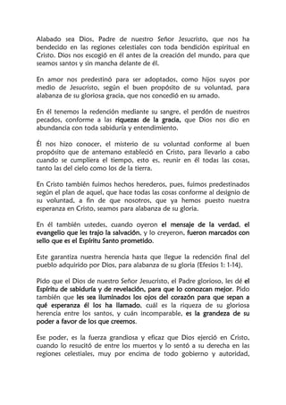 Alabado sea Dios, Padre de nuestro Señor Jesucristo, que nos ha
bendecido en las regiones celestiales con toda bendición espiritual en
Cristo. Dios nos escogió en él antes de la creación del mundo, para que
seamos santos y sin mancha delante de él.
En amor nos predestinó para ser adoptados, como hijos suyos por
medio de Jesucristo, según el buen propósito de su voluntad, para
alabanza de su gloriosa gracia, que nos concedió en su amado.
En él tenemos la redención mediante su sangre, el perdón de nuestros
pecados, conforme a las riquezas de la gracia, que Dios nos dio en
abundancia con toda sabiduría y entendimiento.
Él nos hizo conocer, el misterio de su voluntad conforme al buen
propósito que de antemano estableció en Cristo, para llevarlo a cabo
cuando se cumpliera el tiempo, esto es, reunir en él todas las cosas,
tanto las del cielo como los de la tierra.
En Cristo también fuimos hechos herederos, pues, fuimos predestinados
según el plan de aquel, que hace todas las cosas conforme al designio de
su voluntad, a fin de que nosotros, que ya hemos puesto nuestra
esperanza en Cristo, seamos para alabanza de su gloria.
En él también ustedes, cuando oyeron el mensaje de la verdad, el
evangelio que les trajo la salvación, y lo creyeron, fueron marcados con
sello que es el Espíritu Santo prometido.
Este garantiza nuestra herencia hasta que llegue la redención final del
pueblo adquirido por Dios, para alabanza de su gloria (Efesios 1: 1-14).
Pido que el Dios de nuestro Señor Jesucristo, el Padre glorioso, les dé el
Espíritu de sabiduría y de revelación, para que lo conozcan mejor. Pido
también que les sea iluminados los ojos del corazón para que sepan a
qué esperanza él los ha llamado, cuál es la riqueza de su gloriosa
herencia entre los santos, y cuán incomparable, es la grandeza de su
poder a favor de los que creemos.
Ese poder, es la fuerza grandiosa y eficaz que Dios ejerció en Cristo,
cuando lo resucitó de entre los muertos y lo sentó a su derecha en las
regiones celestiales, muy por encima de todo gobierno y autoridad,
 