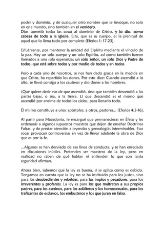 poder y dominio, y de cualquier otro nombre que se invoque, no solo
en este mundo, sino también en el venidero.
Dios sometió todas las cosas al dominio de Cristo, y lo dio, como
cabeza de todo a la iglesia. Esta, que es su cuerpo, es la plenitud de
aquel que lo llena todo por completo (Efesios 1: 17-23).
Esfuércense, por mantener la unidad del Espíritu mediante el vínculo de
la paz. Hay un solo cuerpo y un solo Espíritu, así como también fueron
llamados a una sola esperanza; un solo Señor, un solo Dios y Padre de
todos, que está sobre todos y por medio de todos y en todos.
Pero a cada uno de nosotros, se nos han dado gracia en la medida en
que Cristo, ha repartido los dones. Por esto dice: Cuando ascendió a lo
alto, se llevó consigo a los cautivos y dio dones a los hombres.
¿Qué quiere decir eso de que ascendió, sino que también descendió a las
partes bajas, o sea, a la tierra. El que descendió es el mismo que
ascendió por encima de todos los cielos, para llenarlo todo.
Él mismo constituye a unos apóstoles; a otros, pastores... (Efesios 4:3-16).
Al partir para Macedonia, te encargué que permanecieras en Éfeso y les
ordenarás a algunos supuestos maestros que dejen de enseñar Doctrinas
Falsas, y de prestar atención a leyendas y genealogías interminables. Esas
socas provocan controversias en vez de llevar adelante la obra de Dios
que es por la fe.
...Algunos se han desviado de esa línea de conducta, y se han enredado
en discusiones inútiles. Pretenden ser maestros de la ley, pero en
realidad no saben de qué hablan ni entienden lo que con tanta
seguridad afirman.
Ahora bien, sabemos que la ley es buena, si se aplica como es debido.
Tengamos en cuenta que la ley no se ha instituido para los justos, sino
para los desobedientes y rebeldes, para los impíos y pecadores, para los
irreverentes y profanos. La ley es para los que maltratan a sus propios
padres, para los asesinos, para los adúlteros y los homosexuales, para los
traficantes de esclavos, los embusteros y los que juran en falso.
 