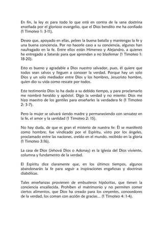 En fin, la ley es para todo lo que está en contra de la sana doctrina
enseñada por el glorioso evangelio, que el Dios bendito me ha confiado
(1 Timoteo 1: 3-11).
Deseo que, apoyado en ellas, pelees la buena batalla y mantengas la fe y
una buena conciencia. Por no hacerle caso a su conciencia, algunos han
naufragado en la fe. Entre ellos están Himeneo y Alejandro, a quienes
he entregado a Satanás para que aprendan a no blasfemar (1 Timoteo 1:
18-20).
Esto es bueno y agradable a Dios nuestro salvador, pues, él quiere que
todos sean salvos y lleguen a conocer la verdad. Porque hay un solo
Dios y un solo mediador entre Dios y los hombres, Jesucristo hombre,
quien dio su vida como rescate por todos.
Este testimonio Dios lo ha dado a su debido tiempo, y para proclamarlo
me nombró heraldo y apóstol. Digo la verdad y no miento: Dios me
hizo maestro de los gentiles para enseñarles la verdadera fe (1 Timoteo
2: 3-7).
Pero la mujer se salvará siendo madre y permaneciendo con sensatez en
la fe, el amor y la santidad (1 Timoteo 2: 15).
No hay duda, de que es gran el misterio de nuestra fe: Él se manifestó
como hombre; fue vindicado por el Espíritu, visto por los ángeles,
proclamado entre las naciones, creído en el mundo, recibido en la gloria
(1 Timoteo 3:16).
La casa de Dios (Jehová Dios o Adonay) es la iglesia del Dios viviente,
columna y fundamento de la verdad.
El Espíritu dice claramente que, en los últimos tiempos, algunos
abandonarán la fe para seguir a inspiraciones engañosas y doctrinas
diabólicas.
Tales enseñanzas provienen de embusteros hipócritas, que tienen la
conciencia encallecida. Prohíben el matrimonio y no permiten comer
ciertos alimentos, que Dios ha creado para los creyentes, conocedores
de la verdad, los coman con acción de gracias... (1 Timoteo 4: 1-4).
 