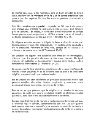 Si enseñas estas cosas a los hermanos, será un buen servidor de Cristo
Jesús, nutrido con las verdades de la fe y de la buena enseñanza, que
paso a paso has seguido. Rechaza las leyendas profanas y otros mitos
semejantes.
Más bien, ejercítate en la piedad... la piedad es útil para todo, puesto
que, incluye una promesa no solo para la vida presente, sino también
para la venidera... En efecto, si trabajamos y nos esforzamos es porque
hemos puesto nuestra esperanza en el Dios viviente, que es el Salvador
de todos, especialmente de los que creen (1 Timoteo 4: 6-10).
Sé diligente en estos asuntos; entrégate de lleno a ellos, de modo que,
todos puedan ver que estás progresando. Ten cuidado de tu conducta y
de tu enseñanza. Persevera en todo ello, porque así te salvarás a ti
mismo y a los que te escuchen (1 Timoteo 4: 15-16).
Los pecados de algunos son evidentes aun antes de ser investigados,
mientras que, los pecados de otros se descubren después. De igual
manera, son evidentes las buenas obras y, aunque estén ocultas, tarde o
temprano se manifestarán (1 Timoteo 5: 24-25).
Si alguien enseña falsa doctrinas, apartándose de la sana enseñanza de
nuestro Señor Jesucristo y de la doctrina que se ciñe a la verdadera
religión, es un obstinado que nada entienden.
Ese tal padece del afán enfermizo de provocar discusiones inútiles que
generan envidias, discordias, insultos, suspicacias y altercados entre
personas de mente depravada, carentes de la verdad.
Este es de los que piensan, que la religión es un medio de obtener
ganancias. Es cierto que, con la verdadera religión se obtienen grandes
ganancias, pero solo si uno está satisfecho con lo que tiene.
Porque nada trajimos a este mundo, y nada podemos llevarnos. Así que,
si tenemos ropa y comida, contentémonos con eso. Los que quieren
enriquecerse caen en la tentación y se vuelven esclavos de sus muchos
deseos. Estos afanes insensatos y dañinos hunden a la gente en la ruina y
en la destrucción.
 