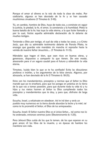 Porque el amor al dinero es la raíz de toda la clase de males. Por
codiciarlo, algunos se han desviado de la fe y se han causado
muchísimos sinsabores (1 Timoteo 6: 3-10).
Tú, en cambio, hombre de Dios, huye de todo eso, y esmérate en seguir
la justicia, la piedad, la fe, el amor, la constancia y la humildad. Pelea la
buena batalla de la fe; haz tuya la vida eterna, a la que fuiste llamado y
por la cual, hiciste aquella admirable declaración de fe delante de
muchos testigos.
Teniendo a Dios por testigo, el cual da vida a todas las cosas, y a Cristo
Jesús, que dio su admirable testimonio delante de Poncio Pilato, te
encargo que guardas este mandato sin mancha ni reproche hasta la
venida de nuestro Señor Jesucristo,... (1 Timoteo 6: 11-15).
Mándales que hagan el bien, que sean ricos en buenas obras, y
generosos, dispuestos a compartir lo que tienen. De este modo,
atesorarán para sí un seguro caudal para el futuro y obtendrán la vida
eterna.
Timoteo, !cuida bien lo que se te ha confiado! Evita las discusiones
profanas e inútiles, y los argumentos de la falsa ciencia. Algunos, por
abrazarla, se han desviado de la fe (1 Timoteo 6: 18-21).
Estos son los mandamientos, preceptos y normas que el Señor tu Dios
mandó que yo te enseñará, para que los pongas en práctica en la tierra
de la que vas a tomar posesión, para que durante toda tu vida tú y tu
hijos y tus nietos honren al Señor tu Dios cumpliendo todos los
preceptos y mandamientos que te doy, y para que, disfrutes de larga
vida.
Escucha, Israel, y esfuérzate en obedecer. Así te irá bien y serás un
pueblo muy numeroso en la tierra donde abundan la leche y la miel, tal
como te lo prometió el Señor, el Dios de tus antepasados.
Escucha, Israel: El Señor nuestro Dios es el único Señor... tal como nos lo
ha ordenado, entonces seremos justo (Deuteronomio 6: 1-25).
Pero Jehová Dios cuida de los que le temen, de los que esperan en su
gran amor; él los libra de la muerte, y en épocas de hambre los
mantiene con vida.
 