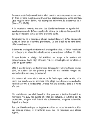 Esperamos confiados en el Señor; él es nuestro socorro y nuestro escudo.
En él se regocija nuestro corazón, porque confiamos en su santo nombre.
Que tu gran amor, Señor, nos acompañe, tal como, lo esperamos de ti
(Salmo 33: 18-22).
A las montañas levanto mis ojos; ¿de dónde ha de venir mi ayuda? Mi
ayuda proviene del Señor, creador del cielo y de la tierra. No permitirá
que tu pie resbale; jamás duerme el que te cuida.
Jamás duerme ni se adormece el que cuida de Israel. El Señor es quien te
cuida, el Señor es tu sombra protectora. De día el sol no te hará daño,
ni la luna de noche.
El Señor te protegerá; de todo mal protegerá tu vida. El Señor te cuidará
en el hogar y en el camino, desde ahora y para siempre (Salmo 121: 1-8).
El que habita al abrigo del Altísimo, se acoge a la sombra del
todopoderoso. Yo le digo al Señor: Tú eres mi refugio, mi fortaleza, el
Dios en quien confío.
Sólo él puede librarte de las trampas del cazador y de mortíferas plagas,
pues, te cubrirá con sus plumas y bajo sus alas hallarás refugio. !Su
verdad será tu escudo y tu baluarte!
No temerás el terror de la noche, ni la flecha que vuela de día, ni la
peste que acecha en las sombras ni la plaga que destruye a mediodía.
Podrán caer mil a tu izquierda , y diez mil a tu derecha, pero a ti no te
afectará.
No tendrás más que abrir bien los ojos, para ver a los impíos recibir su
merecido. Ya que, has puesto al Señor por refugio, al Altísimo por tu
protección, ningún mal habrá de sobrevenirte, ninguna calamidad
llegará a tu hogar.
Por que él ordenará que sus ángeles te cuiden en todos los caminos. Con
sus propias manos te levantarán para que no tropieces con piedra
alguna.
 