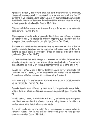 Aplastarás al león y a la víbora; !hollarás fieras y serpientes! Yo lo libraré,
porque él se acoge a mí; lo protegeré, porque reconoce mi nombre. Él
invocará, y yo le responderé, estaré con él en momentos de angustia; lo
libraré y lo llenaré de honores. Lo colmaré con muchos años de vida, y
le haré gozar de mi salvación (Salmo 91: 1- 16).
El ángel del Señor acampa en torno a los que le temen; a su lado está
para librarlos (Salmo 34: 7).
El que quiera amar la vida y gozar de días felices, que refrene su lengua
de hablar el mal y sus labios de proferir engaños; que se aparte del mal
y haga el bien; que busque la paz y la siga (Salmo 34: 12-14).
El Señor está cerca de los quebrantados de corazón, y salva a los de
espíritu abatido. Muchas son las angustias del justo, pero el Señor lo
librará de todas ellas; le protegerá todos los huesos, y ni uno solo le
quebrarán (Salmo 34: 18-20).
... Todo ser humano halla refugio a la sombra de tus alas. Se sacian de la
abundancia de tu casa; les das a beber de tu río de deleites. Porque en ti
está la fuente de vida, y en tu luz, podemos ver la luz (Salmo 36: 5-9).
Confía en el Señor y haz el bien; establécete en la tierra y mantente fiel.
Deléitate en el Señor, y él te concederá los deseos de tu corazón.
Encomienda al Señor tu camino; confía en él, y él actuará.
Hará que tu justicia resplandezca como el alba; tu justa causa, como el
sol de mediodía. (Salmo 37: 3-6).
Guarda silencio ante el Señor, y espera en él con paciencia; no te irrites
ante el éxito de otros, de los que maquinan planes malvados (Salmos 37:
7).
Hazme saber, Señor, el límite de mis días, y el tiempo que me queda
por vivir; hazme saber los efímero que soy. Muy breve, es la vida que
me has dado; ante ti, mis años no son nada.
!Un soplo nada más es el mortal! Es un suspiro que se pierde entre las
sombras. Ilusorias son las riquezas que amontona, pues, no sabe quién se
quedará con ellas (Salmo 39: 4-6).
 