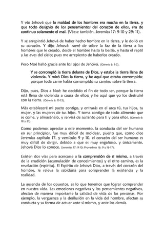 Y vio Jehová que la maldad de los hombres era mucha en la tierra, y
que todo designio de los pensamientos del corazón de ellos, era de
continuo solamente el mal. (Véase también, Jeremías 17: 9-10 y 29: 11).
Y se arrepintió Jehová de haber hecho hombre en la tierra, y le dolió en
su corazón. Y dijo Jehová: raeré de sobre la faz de la tierra a los
hombres que le creado, desde el hombre hasta la bestia, y hasta el reptil
y las aves del cielo; pues me arrepiento de haberlos creado.
Pero Noé halló gracia ante los ojos de Jehová. (Génesis 6: 1-7).
Y se corrompió la tierra delante de Dios, y estaba la tierra llena de
violencia. Y miró Dios la tierra, y he aquí que estaba corrompida;
porque toda carne había corrompido su camino sobre la tierra.
Dijo, pues, Dios a Noé: he decidido el fin de todo ser, porque la tierra
está llena de violencia a causa de ellos; y he aquí que yo los destruiré
con la tierra. (Génesis 6: 11-13).
Más estableceré mi pacto contigo, y entrarás en el arca tú, tus hijos, tu
mujer, y las mujeres de tus hijos. Y toma contigo de todo alimento que
se come, y almacénalo, y servirá de sustento para ti y para ellos. (Génesis 6:
18 y 21).
Como podemos apreciar a este momento, la conducta del ser humano
en sus principios, fue muy difícil de moldear, puesto que, como dice
Jeremías capítulo 17, y versículo 9 y 10, el corazón del ser humano es
muy difícil de dirigir, debido a que es muy engañoso, y únicamente,
Jehová Dios lo conoce. (Jeremías 17: 9-10; Proverbios 16: 9 y 16-17).
Existen dos vías para acercarse a la comprensión de sí mismo, a través
de la erudición (acumulación de conocimientos) y el otro camino, es la
revelación (espíritu). El Espíritu de Jehová Dios, a través del corazón del
hombre, le releva la sabiduría para comprender la existencia y la
realidad.
La ausencia de los opuestos, es lo que tenemos que lograr comprender
en nuestra vida. Las emociones negativas y los pensamientos negativos,
afectan de manera importante la calidad de vida de las personas. Por
ejemplo, la verguenza y la desilusión en la vida del hombre, afectan su
conducta y su forma de actuar ante sí mismo, y ante los demás.
 