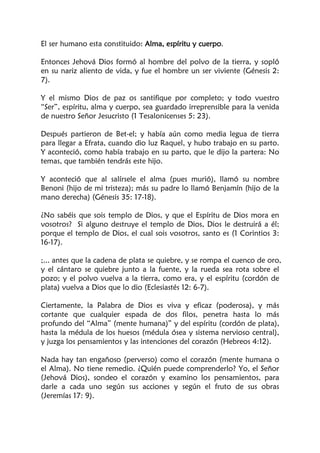 El ser humano esta constituido: Alma, espíritu y cuerpo.
Entonces Jehová Dios formó al hombre del polvo de la tierra, y sopló
en su nariz aliento de vida, y fue el hombre un ser viviente (Génesis 2:
7).
Y el mismo Dios de paz os santifique por completo; y todo vuestro
“Ser”, espíritu, alma y cuerpo, sea guardado irreprensible para la venida
de nuestro Señor Jesucristo (1 Tesalonicenses 5: 23).
Después partieron de Bet-el; y había aún como media legua de tierra
para llegar a Efrata, cuando dio luz Raquel, y hubo trabajo en su parto.
Y aconteció, como había trabajo en su parto, que le dijo la partera: No
temas, que también tendrás este hijo.
Y aconteció que al salírsele el alma (pues murió), llamó su nombre
Benoni (hijo de mi tristeza); más su padre lo llamó Benjamín (hijo de la
mano derecha) (Génesis 35: 17-18).
¿No sabéis que sois templo de Dios, y que el Espíritu de Dios mora en
vosotros? Si alguno destruye el templo de Dios, Dios le destruirá a él;
porque el templo de Dios, el cual sois vosotros, santo es (1 Corintios 3:
16-17).
;... antes que la cadena de plata se quiebre, y se rompa el cuenco de oro,
y el cántaro se quiebre junto a la fuente, y la rueda sea rota sobre el
pozo; y el polvo vuelva a la tierra, como era, y el espíritu (cordón de
plata) vuelva a Dios que lo dio (Eclesiastés 12: 6-7).
Ciertamente, la Palabra de Dios es viva y eficaz (poderosa), y más
cortante que cualquier espada de dos filos, penetra hasta lo más
profundo del “Alma” (mente humana)” y del espíritu (cordón de plata),
hasta la médula de los huesos (médula ósea y sistema nervioso central),
y juzga los pensamientos y las intenciones del corazón (Hebreos 4:12).
Nada hay tan engañoso (perverso) como el corazón (mente humana o
el Alma). No tiene remedio. ¿Quién puede comprenderlo? Yo, el Señor
(Jehová Dios), sondeo el corazón y examino los pensamientos, para
darle a cada uno según sus acciones y según el fruto de sus obras
(Jeremías 17: 9).
 