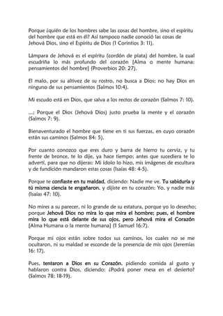 Porque ¿quién de los hombres sabe las cosas del hombre, sino el espíritu
del hombre que está en él? Así tampoco nadie conoció las cosas de
Jehová Dios, sino el Espíritu de Dios (1 Corintios 3: 11).
Lámpara de Jehová es el espíritu (cordón de plata) del hombre, la cual
escudriña lo más profundo del corazón [Alma o mente humana:
pensamientos del hombre] (Proverbios 20: 27).
El malo, por su altivez de su rostro, no busca a Dios; no hay Dios en
ninguno de sus pensamientos (Salmos 10:4).
Mi escudo está en Dios, que salva a los rectos de corazón (Salmos 7: 10).
...; Porque el Dios (Jehová Dios) justo prueba la mente y el corazón
(Salmos 7: 9).
Bienaventurado el hombre que tiene en ti sus fuerzas, en cuyo corazón
están sus caminos (Salmos 84: 5).
Por cuanto conozco que eres duro y barra de hierro tu cerviz, y tu
frente de bronce, te lo dije, ya hace tiempo; antes que sucediera te lo
advertí, para que no dijeras: Mi ídolo lo hizo, mis imágenes de escultura
y de fundición mandaron estas cosas (Isaías 48: 4-5).
Porque te confiaste en tu maldad, diciendo: Nadie me ve. Tu sabiduría y
tú misma ciencia te engañaron, y dijiste en tu corazón: Yo, y nadie más
(Isaías 47: 10).
No mires a su parecer, ni lo grande de su estatura, porque yo lo desecho;
porque Jehová Dios no mira lo que mira el hombre; pues, el hombre
mira lo que está delante de sus ojos, pero Jehová mira el Corazón
[Alma Humana o la mente humana] (1 Samuel 16:7).
Porque mi ojos están sobre todos sus caminos, los cuales no se me
ocultaron, ni su maldad se esconde de la presencia de mis ojos (Jeremías
16: 17).
Pues, tentaron a Dios en su Corazón, pidiendo comida al gusto y
hablaron contra Dios, diciendo: ¿Podrá poner mesa en el desierto?
(Salmos 78: 18-19).
 