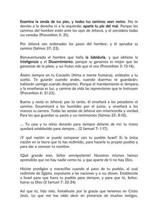 Examina la senda de tus pies, y todos tus caminos sean rectos. No te
desvíes a la derecha ni a la izquierda; aparta tu pie del mal. Porque los
caminos del hombre están ante los ojos de Jehová, y el considera todas
sus veredas (Proverbios 5: 21).
Por Jehová son ordenados los pasos del hombre, y él aprueba su
camino (Salmos 37: 23).
Bienaventurado el hombre que halla la Sabiduría, y que obtiene la
Inteligencia y el Discernimiento, porque su ganancia es mejor que las
ganancias de la plata, y sus frutos más que el oro (Proverbios 3: 13-14).
Átalos siempre en tu Corazón (Alma o mente humana), enlázalos a tu
cuello. Te guiarán cuando andes, cuando duermas te guardarán;
hablarán contigo cuando despiertes. Porque el mandamiento es lámpara,
y la enseñanza es luz, y camino de vida las reprensiones que te instruyen
(Proverbios 6: 21-23).
Bueno y recto es Jehová; por lo tanto, él enseñará a los pecadores el
camino. Encaminará a los humildes por el juicio, y enseñará a los
mansos su carrera. Todas las sendas de Jehová son misericordia y verdad.
Para los que guardan su pacto y sus testimonios (Salmos 25: 8-10).
... Tu casa y tu reino durarán para siempre delante de mí; tu trono
quedará establecido para siempre... (2 Samuel 7: 1-17).
¿Y qué nación se puede comparar con tu pueblo Israel? Es la única
nación en la tierra que tú has redimido, para hacerla tu propio pueblo y
para dar a conocer tu nombre.
!Qué grande eres, Señor omnipotente! Nosotros mismos hemos
aprendido que no hay nadie como tú, y que aparte de ti no hay Dios.
Hiciste prodigios y maravillas cuando al paso de tu pueblo, al cual
redimiste de Egipto, expulsaste a las naciones y a sus dioses. Estableciste
a Israel para que fuera tu pueblo para siempre, y para que tú, Señor,
fueras su Dios (2 Samuel 7: 22-24)
Así que tú, hijo mío, fortalécete por la gracia que tenemos en Cristo
Jesús. Lo que me has oído decir en presencia de muchos testigos,
 