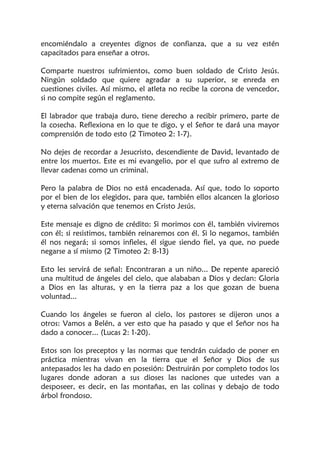 encomiéndalo a creyentes dignos de confianza, que a su vez estén
capacitados para enseñar a otros.
Comparte nuestros sufrimientos, como buen soldado de Cristo Jesús.
Ningún soldado que quiere agradar a su superior, se enreda en
cuestiones civiles. Así mismo, el atleta no recibe la corona de vencedor,
si no compite según el reglamento.
El labrador que trabaja duro, tiene derecho a recibir primero, parte de
la cosecha. Reflexiona en lo que te digo, y el Señor te dará una mayor
comprensión de todo esto (2 Timoteo 2: 1-7).
No dejes de recordar a Jesucristo, descendiente de David, levantado de
entre los muertos. Este es mi evangelio, por el que sufro al extremo de
llevar cadenas como un criminal.
Pero la palabra de Dios no está encadenada. Así que, todo lo soporto
por el bien de los elegidos, para que, también ellos alcancen la glorioso
y eterna salvación que tenemos en Cristo Jesús.
Este mensaje es digno de crédito: Si morimos con él, también viviremos
con él; si resistimos, también reinaremos con él. Si lo negamos, también
él nos negará; si somos infieles, él sigue siendo fiel, ya que, no puede
negarse a sí mismo (2 Timoteo 2: 8-13)
Esto les servirá de señal: Encontraran a un niño... De repente apareció
una multitud de ángeles del cielo, que alababan a Dios y decían: Gloria
a Dios en las alturas, y en la tierra paz a los que gozan de buena
voluntad...
Cuando los ángeles se fueron al cielo, los pastores se dijeron unos a
otros: Vamos a Belén, a ver esto que ha pasado y que el Señor nos ha
dado a conocer... (Lucas 2: 1-20).
Estos son los preceptos y las normas que tendrán cuidado de poner en
práctica mientras vivan en la tierra que el Señor y Dios de sus
antepasados les ha dado en posesión: Destruirán por completo todos los
lugares donde adoran a sus dioses las naciones que ustedes van a
desposeer, es decir, en las montañas, en las colinas y debajo de todo
árbol frondoso.
 