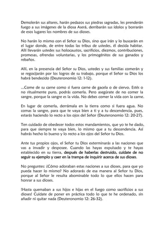 Demolerán sus altares, harán pedazos sus piedras sagradas, les prenderán
fuego a sus imágenes de la diosa Aserá, derribarán sus ídolos y borrarán
de esos lugares los nombres de sus dioses.
No harán lo mismo con el Señor su Dios, sino que irán y lo buscarán en
el lugar donde, de entre todas las tribus de ustedes, él decida habitar.
Allí llevarán ustedes sus holocaustos, sacrificios, diezmos, contribuciones,
promesas, ofrendas voluntarias, y los primogénitos de sus ganados y
rebaños.
Allí, en la presencia del Señor su Dios, ustedes y sus familias comerán y
se regocijarán por los logros de su trabajo, porque el Señor su Dios los
habrá bendecido (Deuteronomio 12: 1-12).
...Come de su carne como si fuera carne de gacela o de ciervo. Estés o
no ritualmente puro, podrás comerla. Pero asegúrate de no comer la
sangre, porque la sangre es la vida. No debes comer la vida con la carne.
En lugar de comerla, derrámala en la tierra como si fuera agua. No
comas la sangre, para que te vaya bien a ti y a tu descendencia, pues,
estarás haciendo lo recto a los ojos del Señor (Deuteronomio 12: 20-27).
Ten cuidado de obedecer todos estos mandamientos, que yo te he dado,
para que siempre te vaya bien, lo mismo que a tu descendencia. Así
habrás hecho lo bueno y lo recto a los ojos del Señor tu Dios.
Ante tus propios ojos, el Señor tu Dios exterminarás a las naciones que
vas a invadir y desposee. Cuando las hayas expulsado y te hayas
establecido en su tierra, después de haberlas destruido, cuídate de no
seguir su ejemplo y caer en la trampa de inquirir acerca de sus dioses.
No preguntes: ¿Cómo adoraban estas naciones a sus dioses, para que yo
pueda hacer lo mismo? No adorarás de esa manera al Señor tu Dios,
porque al Señor le resulta abominable todo lo que ellos hacen para
honrar a sus dioses.
!Hasta quemaban a sus hijos e hijas en el fuego como sacrificios a sus
dioses! Cuídate de poner en práctica todo lo que te he ordenado, sin
añadir ni quitar nada (Deuteronomio 12: 26-32).
 