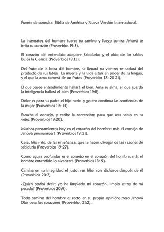 Fuente de consulta: Biblia de América y Nueva Versión Internacional.
La insensatez del hombre tuerce su camino y luego contra Jehová se
irrita su corazón (Proverbios 19:3).
El corazón del entendido adquiere Sabiduría; y el oído de los sabios
busca la Ciencia (Proverbios 18:15).
Del fruto de la boca del hombre, se llenará su vientre; se saciará del
producto de sus labios. La muerte y la vida están en poder de su lengua,
y el que la ama comerá de sus frutos (Proverbios 18: 20-21).
El que posee entendimiento hallará el bien. Ama su alma; el que guarda
la inteligencia hallará el bien (Proverbios 19:8).
Dolor es para su padre el hijo necio y gotero continua las contiendas de
la mujer (Proverbios 19: 13).
Escucha el consejo, y recibe la corrección; para que seas sabio en tu
vejez (Proverbios 19:20).
Muchos pensamientos hay en el corazón del hombre; más el consejo de
Jehová permanecerá (Proverbios 19:21).
Cesa, hijo mío, de las enseñanzas que te hacen divagar de las razones de
sabiduría (Proverbios 19:27).
Como aguas profundas es el consejo en el corazón del hombre; más el
hombre entendido lo alcanzará (Proverbios 18: 5).
Camina en su integridad el justo; sus hijos son dichosos después de él
(Proverbios 20:7).
¿Quién podrá decir: yo he limpiado mi corazón, limpio estoy de mi
pecado? (Proverbios 20:9).
Todo camino del hombre es recto en su propia opinión; pero Jehová
Dios pesa los corazones (Proverbios 21:2).
 