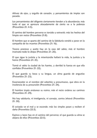 Altivez de ojos, y orgullo de corazón, y pensamientos de impíos son
pecado.
Los pensamientos del diligente ciertamente tienden a la abundancia; más
todo el que se apresura alocadamente de cierto va a la pobreza
(Proverbios 21: 4-5).
El camino del hombre perverso es torcido y extravió; más los hechos del
limpio son rectos (Proverbios 21:8).
El hombre que se aparta del camino de la Sabiduría vendrá a parar en la
compañía de los muertos (Proverbios 21: 16).
Tesoro precioso y aceite hay en la casa del sabio; más el hombre
insensato todo lo disipa (Proverbios 21: 20).
El que sigue la justicia y la misericordia hallará la vida, la justicia y la
honra (Proverbios 21: 21).
Tomó el sabio la ciudad de los fuertes, y derribó la fuerza en que ella
confiaba (Proverbios 21: 22).
El que guarda su boca y su lengua, un alma guarda de angustias
(Proverbios 21: 23).
Escarnecedor es el nombre del soberbio y presuntuoso, que obra en la
insolencia de su presunción (Proverbios 21: 24).
El hombre impío endurece su rostro; más el recto ordena sus caminos
(Proverbios 21: 29).
No hay sabiduría, ni inteligencia, ni consejo, contra Jehová (Proverbios
21: 30).
El avisado ve el mal y se esconde; más los simples pasan y reciben el
daño (Proverbios 22:3).
Espinos y lazos hay en el camino del perverso; el que guarda su alma se
alejara de ellos (Proverbios 22:5).
 