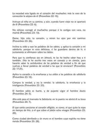 La necedad esta ligada en el corazón del muchacho; más la vara de la
corrección la alejara de él (Proverbios 22: 15).
Instruye al niño en su camino, y aún, cuando fuere viejo no se apartará
de él (Proverbios 22: 6).
No rehúses corregir al muchacho; porque si lo castigas con vara, no
morirá (Proverbios 23: 13).
Dame, hijo mío, tu corazón, y miren tus ojos por mis caminos
(Proverbios 23: 26).
Inclina tu oído y oye las palabras de los sabios, y aplica tu corazón a mi
sabiduría; porque es cosa deliciosa, si las guardares dentro de ti; si
juntamente se afirmaren sobre tus labios.
Para que tu confianza sea en Jehová, te las he hecho saber hoy a ti
también. ¿No te he escrito tres veces en consejo y en ciencia, para
hacerte saber la certidumbre de las palabras de verdad a fin de que
vuelvas a llevar palabras de verdad a las que te enviaran? (Proverbios
22: 17-21).
Aplica tu corazón a la enseñanza y tus oídos a las palabras de sabiduría
(Proverbios 23: 12).
Compra la verdad, y no la vendas; la sabiduría, la enseñanza y la
inteligencia (Proverbios 23: 23).
El hombre sabio es fuerte, y de pujante vigor el hombre docto
(Proverbios 24: 5).
Alta está para el insensato la Sabiduría; en la puerta no abrirá él su boca
(Proverbios 24: 7).
El que canta canciones al corazón afligido, es como, el que quita la ropa
en tiempo de frío, o el que sobre el jabón echa vinagre (Proverbios 25:
20).
Como ciudad derribada y sin muro es el hombre cuyo espíritu no tiene
rienda (Proverbios 25: 28).
 